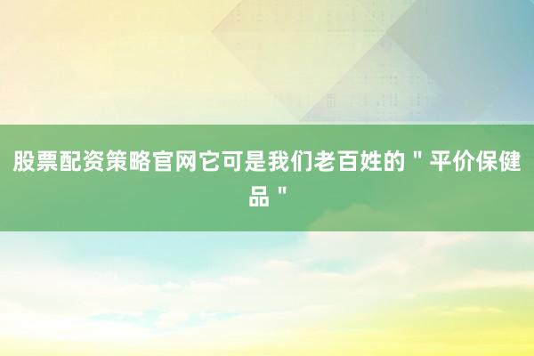 股票配资策略官网它可是我们老百姓的＂平价保健品＂