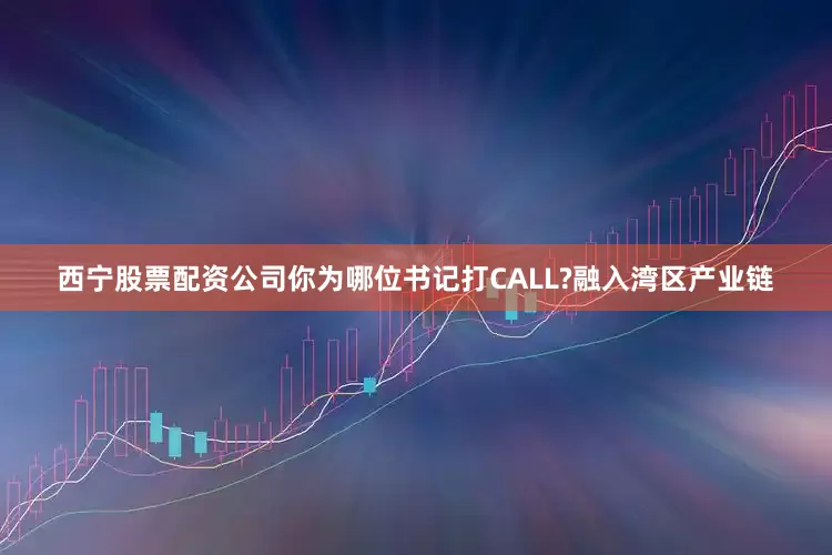 西宁股票配资公司你为哪位书记打CALL?融入湾区产业链