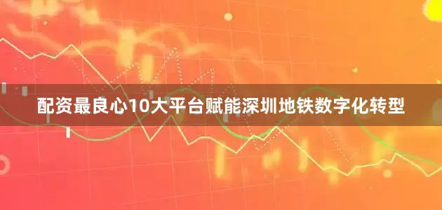 配资最良心10大平台赋能深圳地铁数字化转型