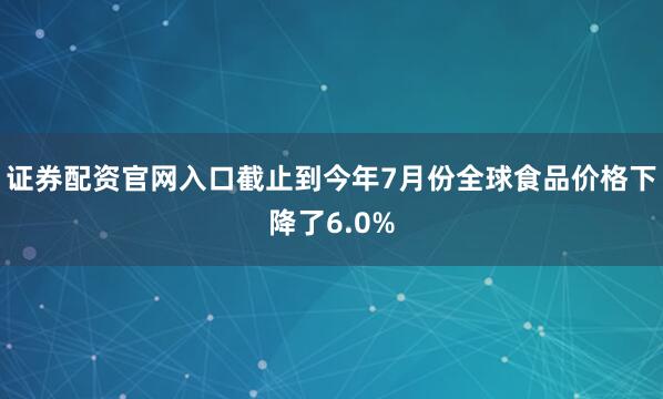 证券配资官网入口截止到今年7月份全球食品价格下降了6.0%