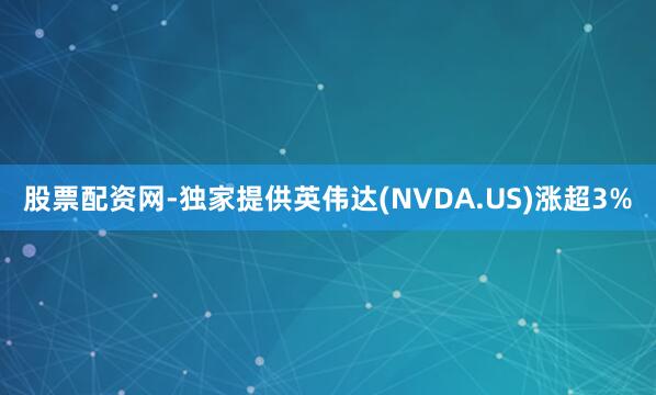股票配资网-独家提供英伟达(NVDA.US)涨超3%