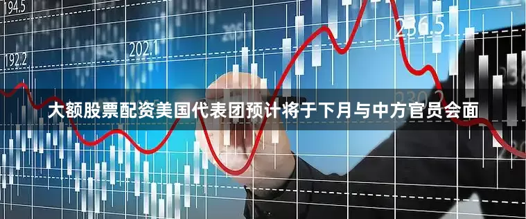大额股票配资美国代表团预计将于下月与中方官员会面