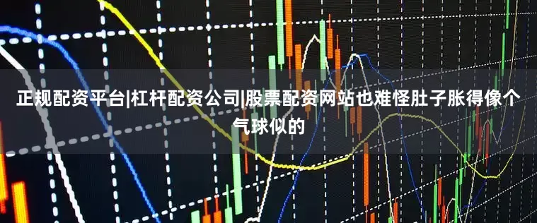 正规配资平台|杠杆配资公司|股票配资网站也难怪肚子胀得像个气球似的