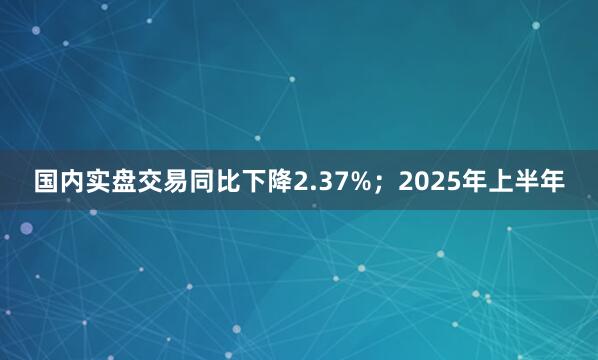 国内实盘交易同比下降2.37%；2025年上半年