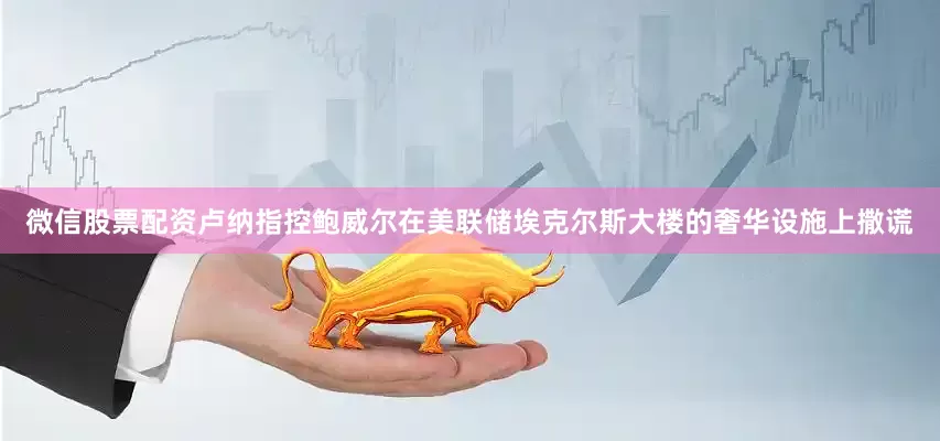 微信股票配资卢纳指控鲍威尔在美联储埃克尔斯大楼的奢华设施上撒谎