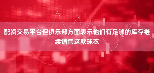 配资交易平台但俱乐部方面表示他们有足够的库存继续销售这款球衣