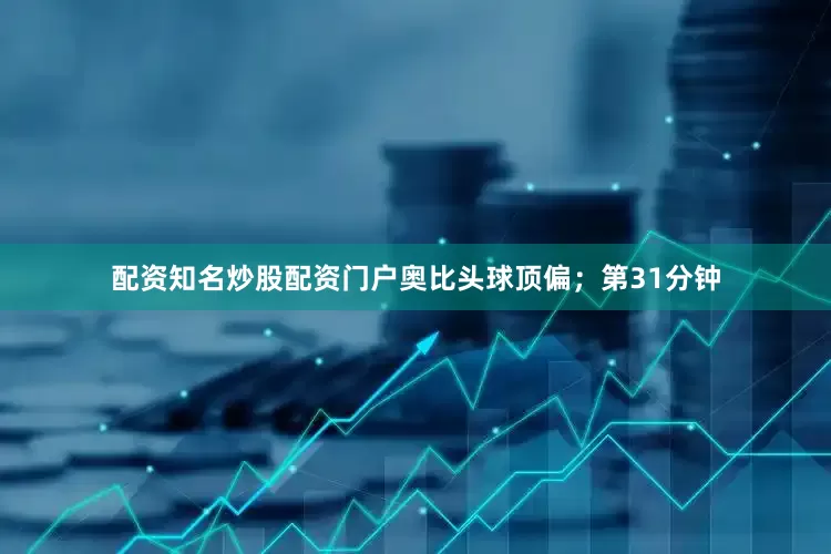配资知名炒股配资门户奥比头球顶偏；第31分钟