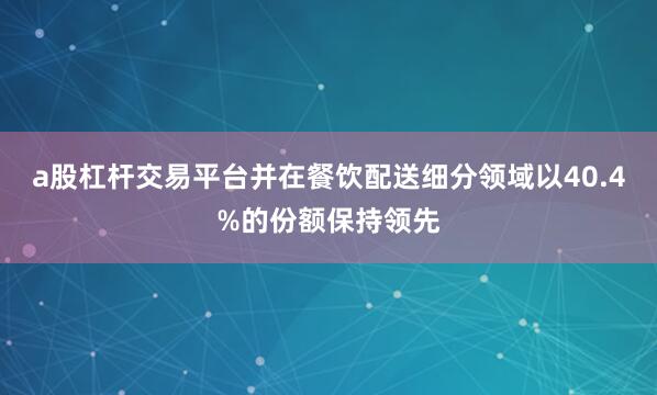 a股杠杆交易平台并在餐饮配送细分领域以40.4%的份额保持领先
