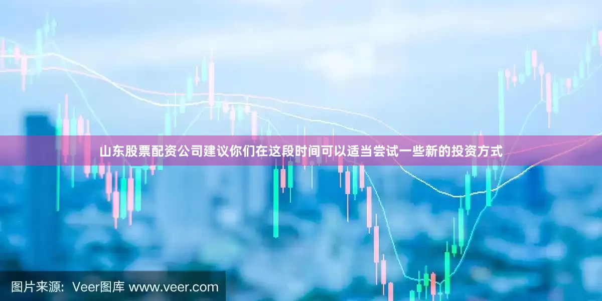 山东股票配资公司建议你们在这段时间可以适当尝试一些新的投资方式