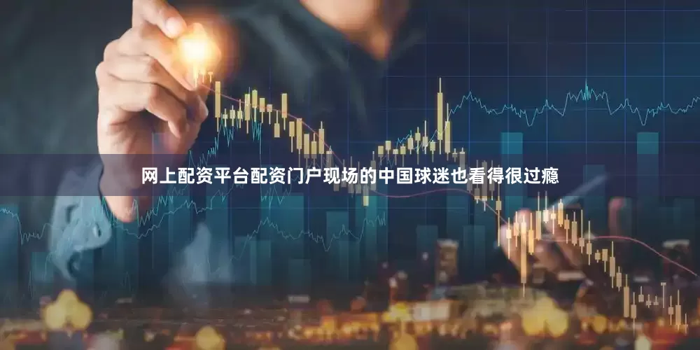 网上配资平台配资门户现场的中国球迷也看得很过瘾