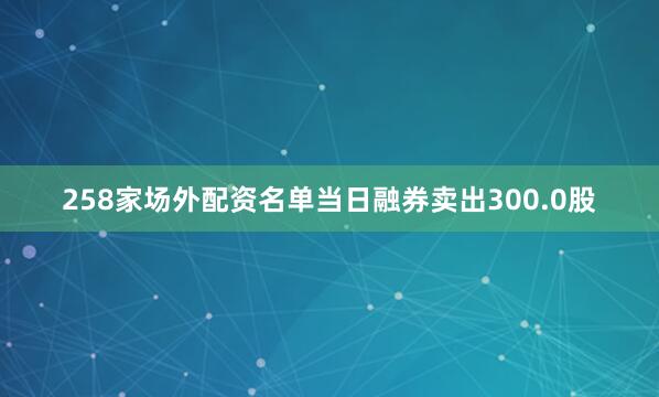 258家场外配资名单当日融券卖出300.0股