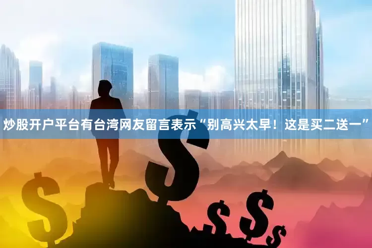 炒股开户平台有台湾网友留言表示“别高兴太早！这是买二送一”