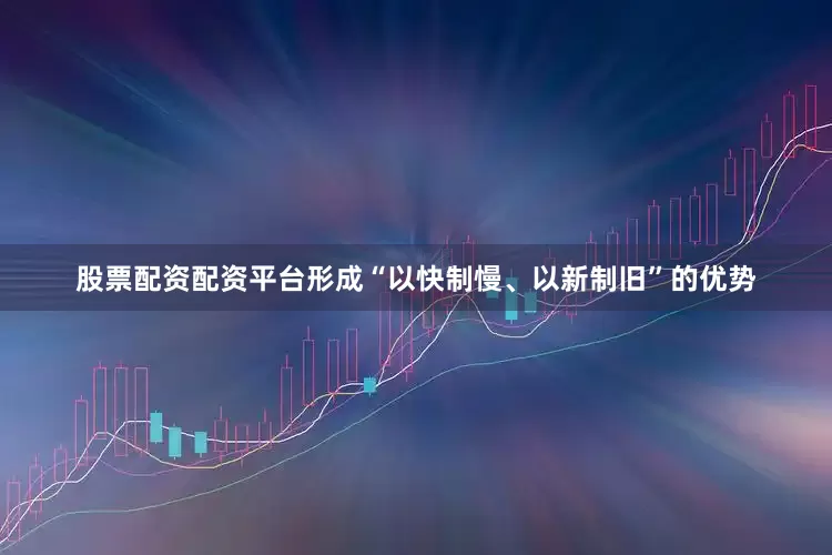 股票配资配资平台形成“以快制慢、以新制旧”的优势
