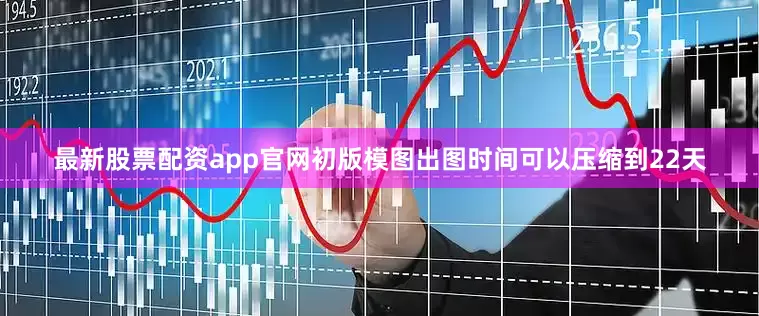 最新股票配资app官网初版模图出图时间可以压缩到22天